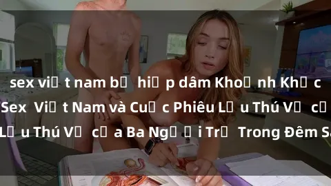 sex việt nam bị hiếp dâm Khoảnh Khắc Đầy Kịch Tính: Sex  Việt Nam và Cuộc Phiêu Lưu Thú Vị của Ba Người Trẻ Trong Đêm Say Đắm