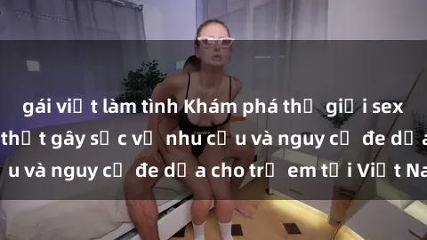 gái việt làm tình Khám phá thế giới sex loli Việt Nam: Sự thật gây sốc về nhu cầu và nguy cơ đe dọa cho trẻ em tại Việt Nam