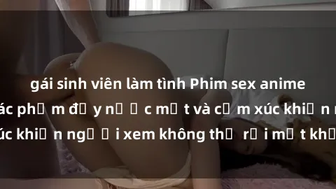 gái sinh viên làm tình Phim sex anime đỉnh cao: Những tác phẩm đầy nước mắt và cảm xúc khiến người xem không thể rời mắt khỏi màn hình